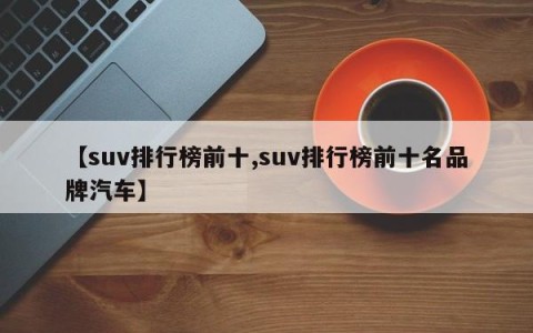 【suv排行榜前十,suv排行榜前十名品牌汽车】