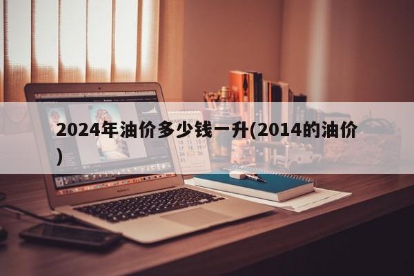 2024年油价多少钱一升(2014的油价)