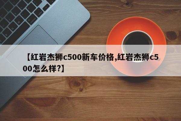 【红岩杰狮c500新车价格,红岩杰狮c500怎么样?】