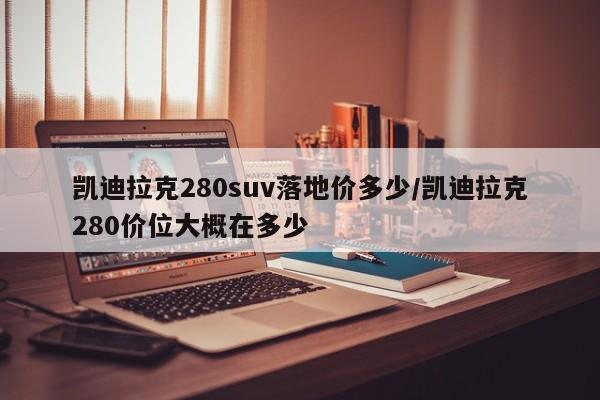 凯迪拉克280suv落地价多少/凯迪拉克280价位大概在多少