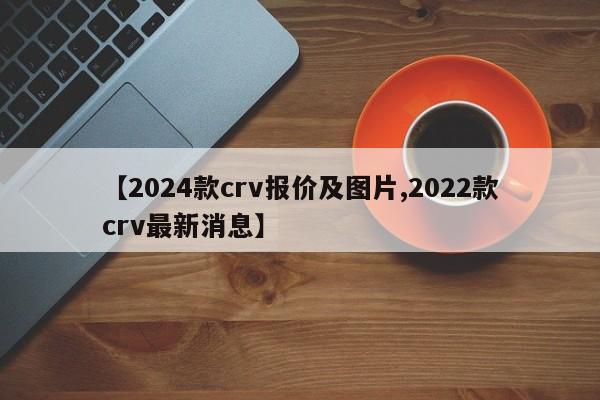 【2024款crv报价及图片,2022款crv最新消息】