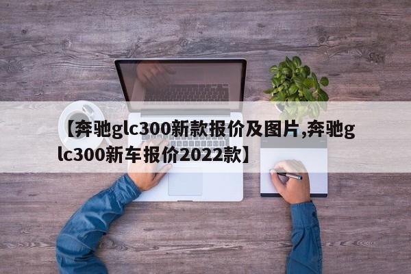 【奔驰glc300新款报价及图片,奔驰glc300新车报价2022款】