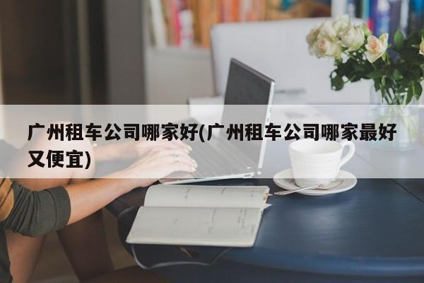 广州租车公司哪家好(广州租车公司哪家最好又便宜)