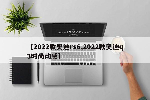 【2022款奥迪rs6,2022款奥迪q3时尚动感】