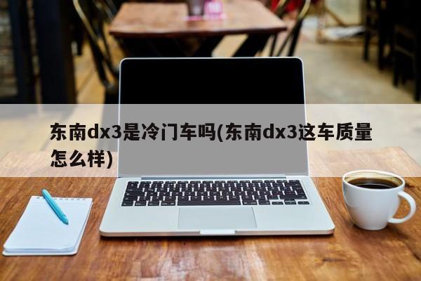 东南dx3是冷门车吗(东南dx3这车质量怎么样)