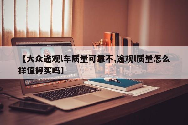 【大众途观l车质量可靠不,途观l质量怎么样值得买吗】