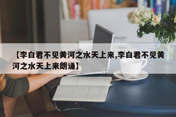 【李白君不见黄河之水天上来,李白君不见黄河之水天上来朗诵】