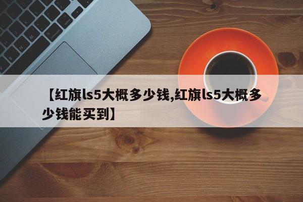 【红旗ls5大概多少钱,红旗ls5大概多少钱能买到】