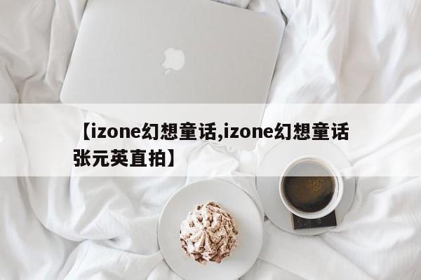 【izone幻想童话,izone幻想童话张元英直拍】
