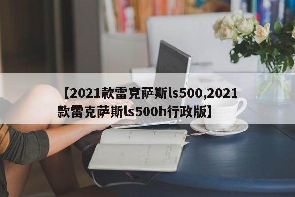 【2021款雷克萨斯ls500,2021款雷克萨斯ls500h行政版】