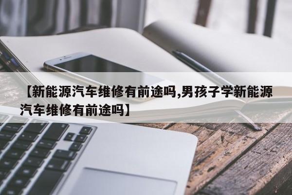【新能源汽车维修有前途吗,男孩子学新能源汽车维修有前途吗】