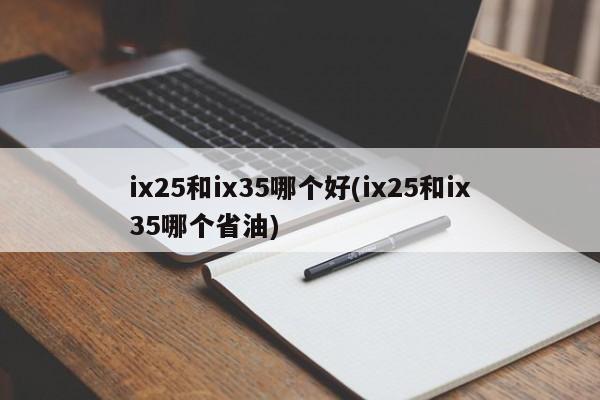 ix25和ix35哪个好(ix25和ix35哪个省油)