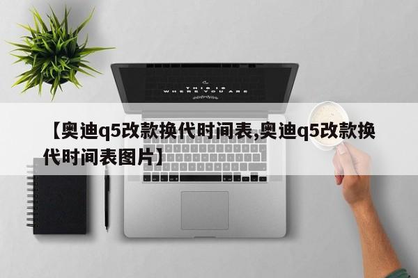 【奥迪q5改款换代时间表,奥迪q5改款换代时间表图片】