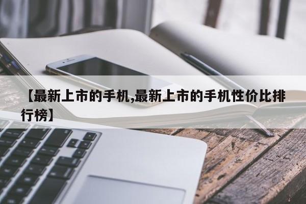【最新上市的手机,最新上市的手机性价比排行榜】