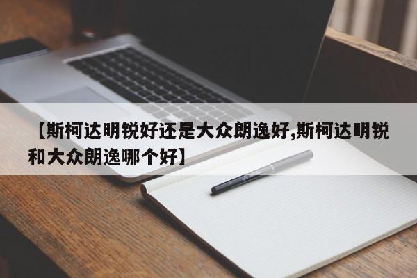 【斯柯达明锐好还是大众朗逸好,斯柯达明锐和大众朗逸哪个好】