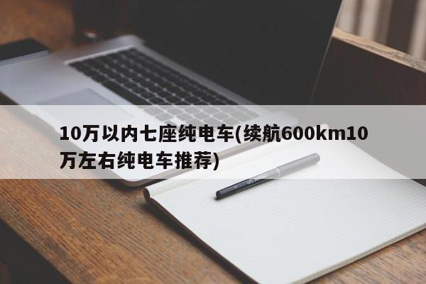 10万以内七座纯电车(续航600km10万左右纯电车推荐)