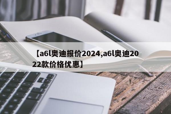 【a6l奥迪报价2024,a6l奥迪2022款价格优惠】