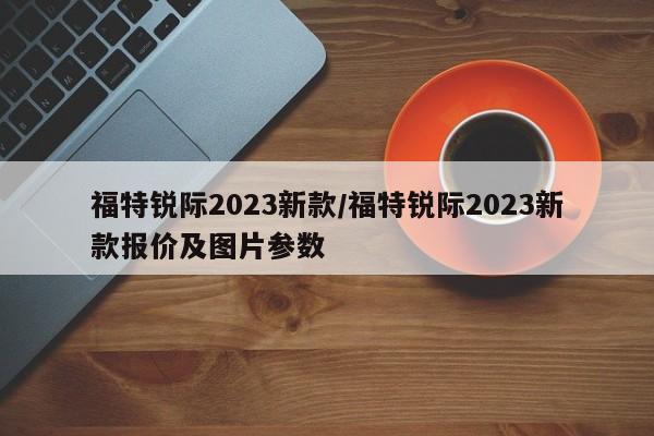 福特锐际2023新款/福特锐际2023新款报价及图片参数