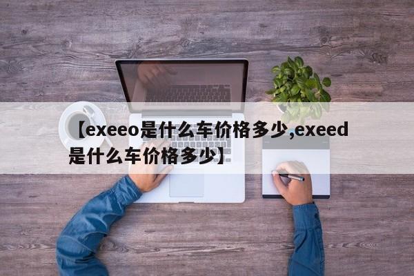 【exeeo是什么车价格多少,exeed是什么车价格多少】