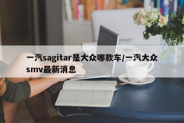 一汽sagitar是大众哪款车/一汽大众smv最新消息