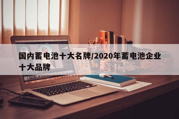 国内蓄电池十大名牌/2020年蓄电池企业十大品牌