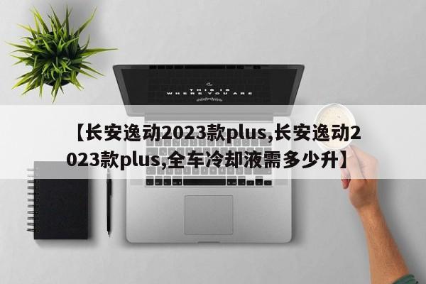【长安逸动2023款plus,长安逸动2023款plus,全车冷却液需多少升】
