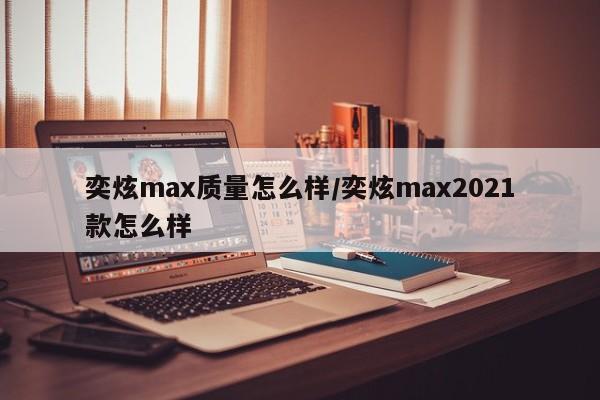 奕炫max质量怎么样/奕炫max2021款怎么样