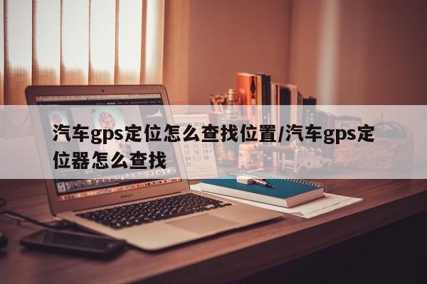 汽车gps定位怎么查找位置/汽车gps定位器怎么查找