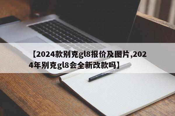 【2024款别克gl8报价及图片,2024年别克gl8会全新改款吗】