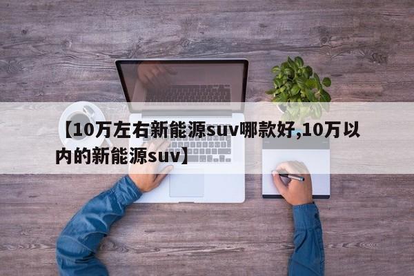 【10万左右新能源suv哪款好,10万以内的新能源suv】
