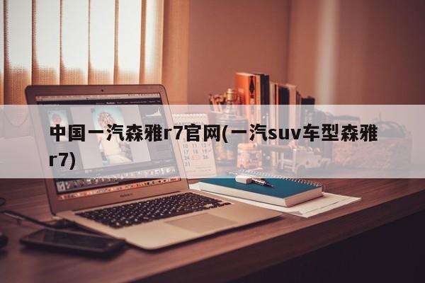 中国一汽森雅r7官网(一汽suv车型森雅r7)