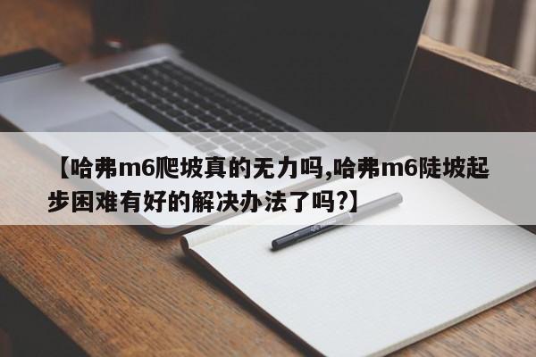 【哈弗m6爬坡真的无力吗,哈弗m6陡坡起步困难有好的解决办法了吗?】